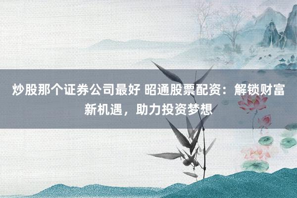 炒股那个证券公司最好 昭通股票配资:解锁财富新机遇,助力投资梦想