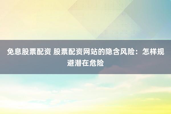免息股票配资 股票配资网站的隐含风险:怎样规避潜在危险